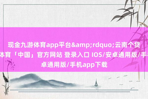 现金九游体育app平台&rdquo;云南个贷暗示-九游体育「中国」官方网站 登录入口 IOS/安卓通用版/手机app下载