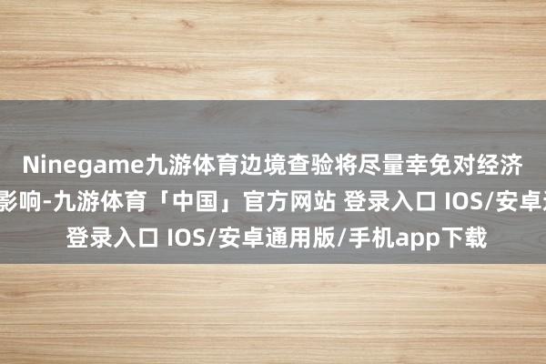 Ninegame九游体育边境查验将尽量幸免对经济四肢和通勤交通变成影响-九游体育「中国」官方网站 登录入口 IOS/安卓通用版/手机app下载