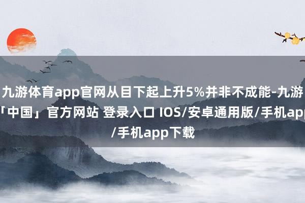 九游体育app官网从目下起上升5%并非不成能-九游体育「中国」官方网站 登录入口 IOS/安卓通用版/手机app下载