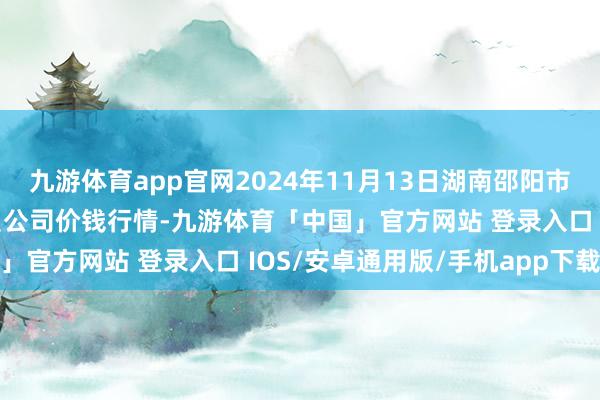 九游体育app官网2024年11月13日湖南邵阳市江北农家具批发有限背负公司价钱行情-九游体育「中国」官方网站 登录入口 IOS/安卓通用版/手机app下载