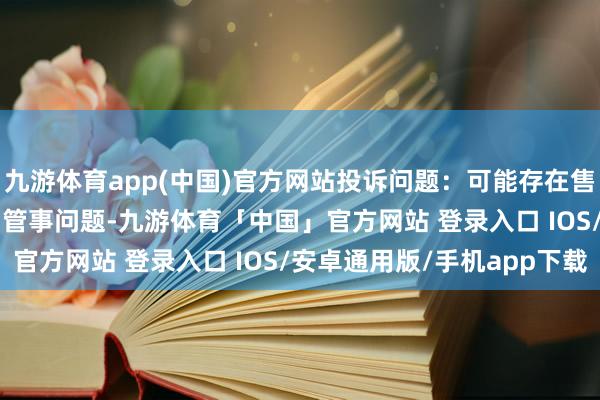 九游体育app(中国)官方网站投诉问题：可能存在售后管事->其他售后管事问题-九游体育「中国」官方网站 登录入口 IOS/安卓通用版/手机app下载