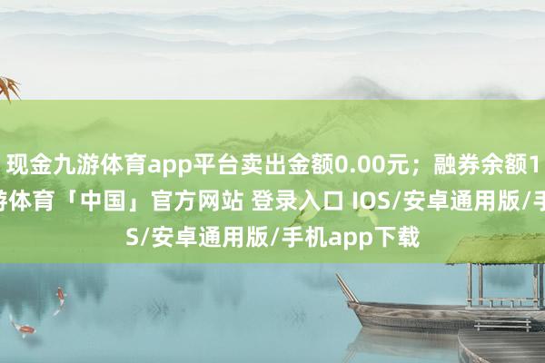 现金九游体育app平台卖出金额0.00元；融券余额15.34万-九游体育「中国」官方网站 登录入口 IOS/安卓通用版/手机app下载