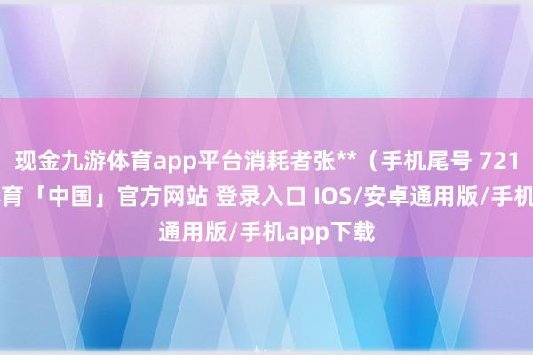 现金九游体育app平台消耗者张**（手机尾号 7218-九游体育「中国」官方网站 登录入口 IOS/安卓通用版/手机app下载