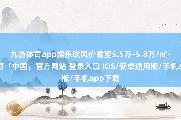 九游体育app娱乐吹风价瞻望5.5万-5.8万/㎡-九游体育「中国」官方网站 登录入口 IOS/安卓通用版/手机app下载