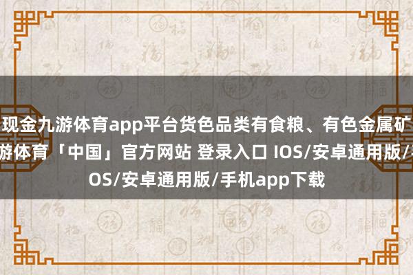 现金九游体育app平台货色品类有食粮、有色金属矿、化肥等-九游体育「中国」官方网站 登录入口 IOS/安卓通用版/手机app下载