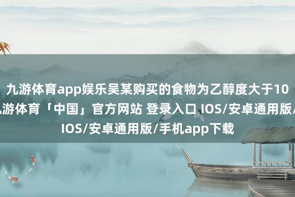 九游体育app娱乐吴某购买的食物为乙醇度大于10%的饮料酒-九游体育「中国」官方网站 登录入口 IOS/安卓通用版/手机app下载