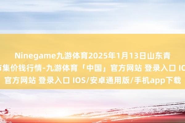 Ninegame九游体育2025年1月13日山东青岛平度市南村蔬菜批发市集价钱行情-九游体育「中国」官方网站 登录入口 IOS/安卓通用版/手机app下载