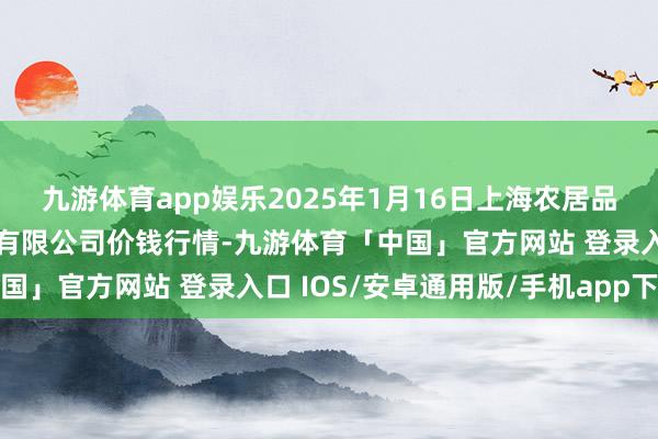 九游体育app娱乐2025年1月16日上海农居品中心批发商场权谋处置有限公司价钱行情-九游体育「中国」官方网站 登录入口 IOS/安卓通用版/手机app下载