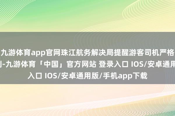 九游体育app官网珠江航务解决局提醒游客司机严格驯顺预约过海轨制-九游体育「中国」官方网站 登录入口 IOS/安卓通用版/手机app下载