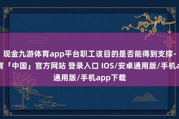 现金九游体育app平台职工该目的是否能得到支撑-九游体育「中国」官方网站 登录入口 IOS/安卓通用版/手机app下载